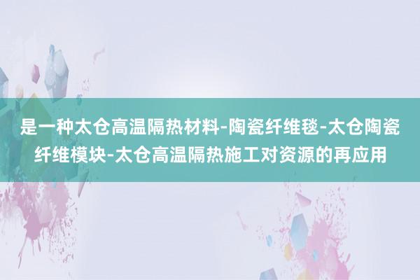 是一种太仓高温隔热材料-陶瓷纤维毯-太仓陶瓷纤维模块-太仓高温隔热施工对资源的再应用
